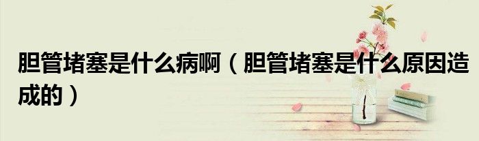 胆管堵塞是什么病啊（胆管堵塞是什么原因造成的）