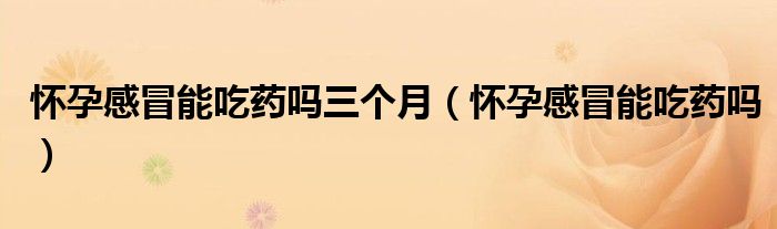 怀孕感冒能吃药吗三个月（怀孕感冒能吃药吗）
