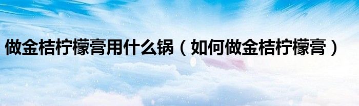 做金桔柠檬膏用什么锅（如何做金桔柠檬膏）