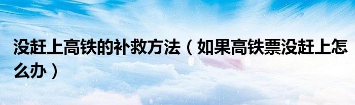 没赶上高铁的补救方法（如果高铁票没赶上怎么办）