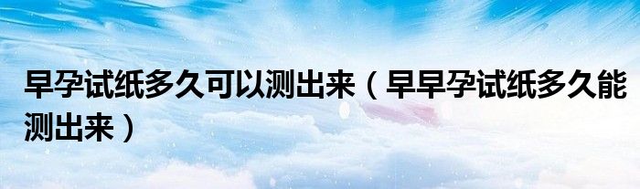 早孕试纸多久可以测出来（早早孕试纸多久能测出来）