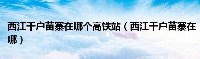 西江千户苗寨在哪个高铁站（西江千户苗寨在哪）