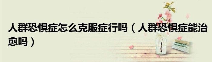 人群恐惧症怎么克服症行吗（人群恐惧症能治愈吗）