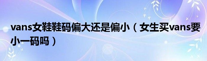 vans女鞋鞋码偏大还是偏小（女生买vans要小一码吗）