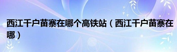 西江千户苗寨在哪个高铁站（西江千户苗寨在哪）