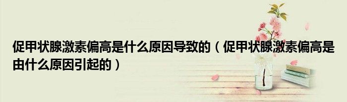 促甲状腺激素偏高是什么原因导致的（促甲状腺激素偏高是由什么原因引起的）