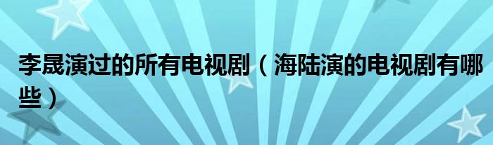 李晟演过的所有电视剧（海陆演的电视剧有哪些）