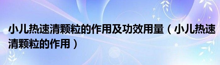 小儿热速清颗粒的作用及功效用量（小儿热速清颗粒的作用）