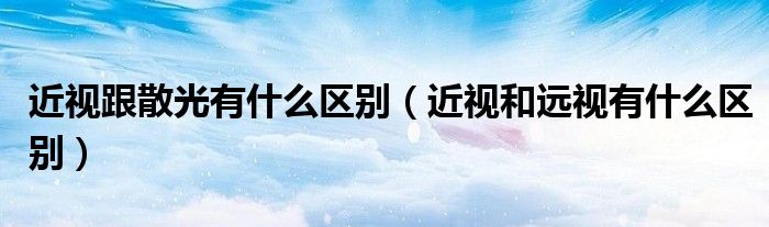 近视跟散光有什么区别（近视和远视有什么区别）