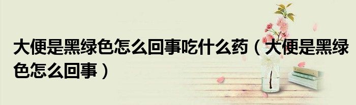大便是黑绿色怎么回事吃什么药（大便是黑绿色怎么回事）