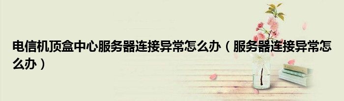 电信机顶盒中心服务器连接异常怎么办（服务器连接异常怎么办）