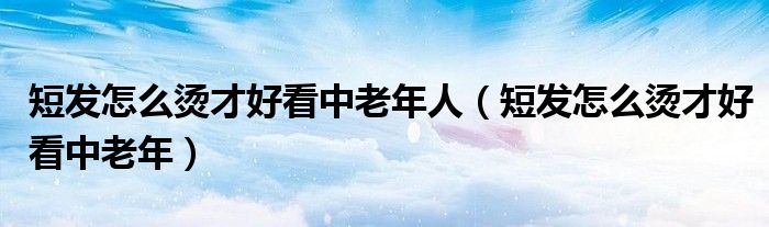 短发怎么烫才好看中老年人（短发怎么烫才好看中老年）