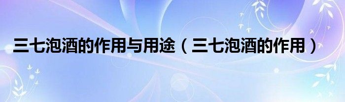 三七泡酒的作用与用途（三七泡酒的作用）