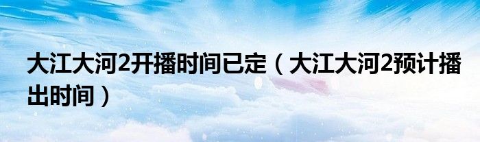 大江大河2开播时间已定（大江大河2预计播出时间）