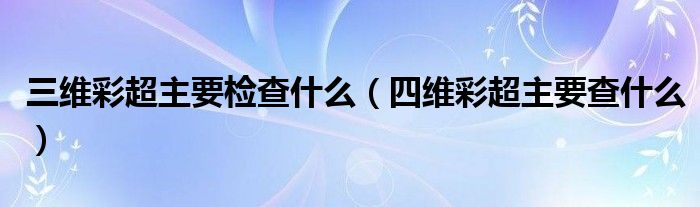 三维彩超主要检查什么（四维彩超主要查什么）