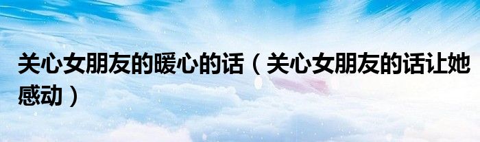 关心女朋友的暖心的话（关心女朋友的话让她感动）