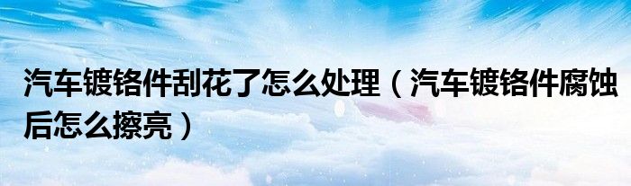 汽车镀铬件刮花了怎么处理（汽车镀铬件腐蚀后怎么擦亮）