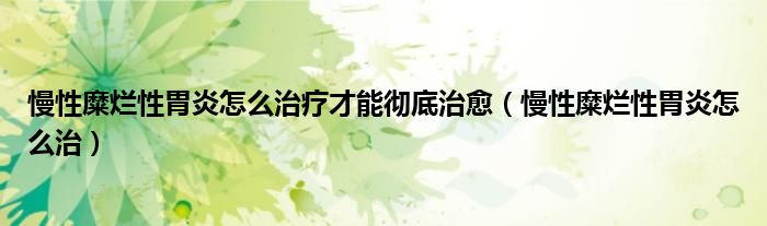 慢性糜烂性胃炎怎么治疗才能彻底治愈（慢性糜烂性胃炎怎么治）