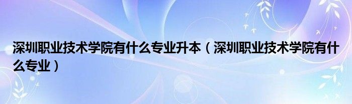 深圳职业技术学院有什么专业升本（深圳职业技术学院有什么专业）