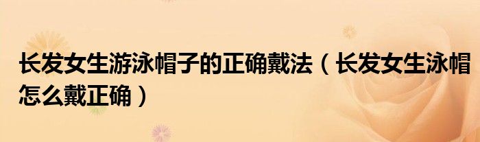 长发女生游泳帽子的正确戴法（长发女生泳帽怎么戴正确）