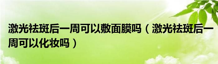 激光祛斑后一周可以敷面膜吗（激光祛斑后一周可以化妆吗）