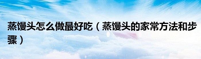 蒸馒头怎么做最好吃（蒸馒头的家常方法和步骤）
