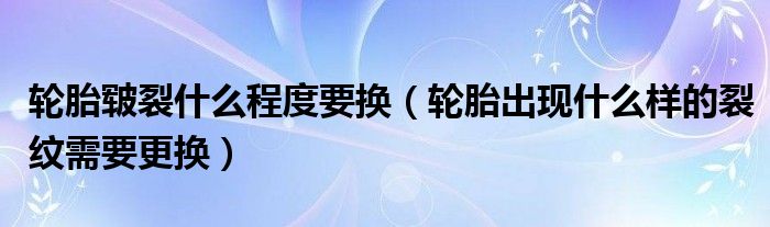 轮胎皲裂什么程度要换（轮胎出现什么样的裂纹需要更换）