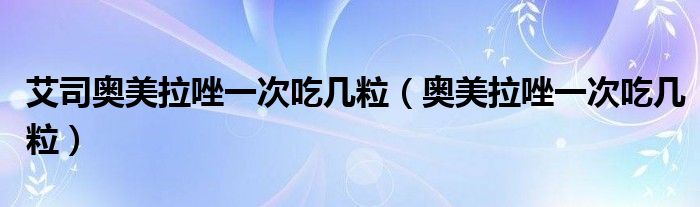 艾司奥美拉唑一次吃几粒（奥美拉唑一次吃几粒）