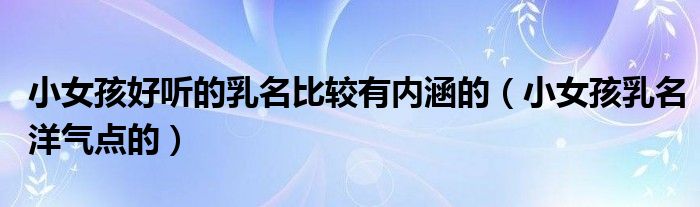 小女孩好听的乳名比较有内涵的（小女孩乳名洋气点的）