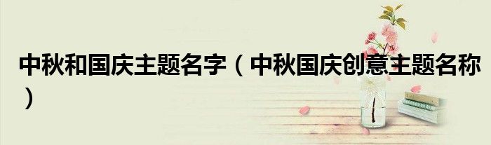 中秋和国庆主题名字（中秋国庆创意主题名称）