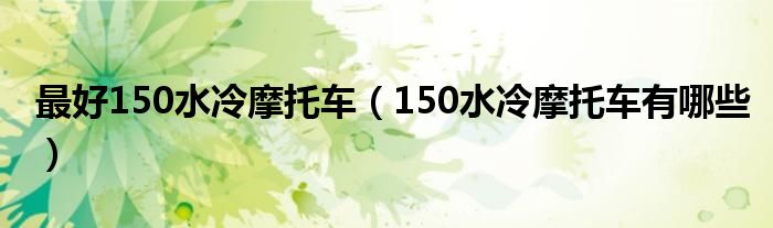 最好150水冷摩托车（150水冷摩托车有哪些）