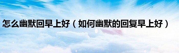 怎么幽默回早上好（如何幽默的回复早上好）