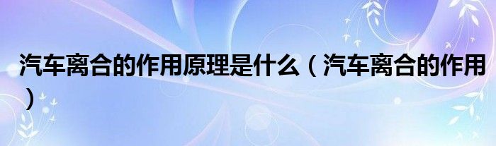 汽车离合的作用原理是什么（汽车离合的作用）