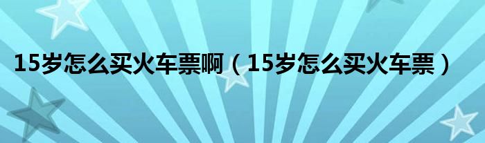 15岁怎么买火车票啊（15岁怎么买火车票）