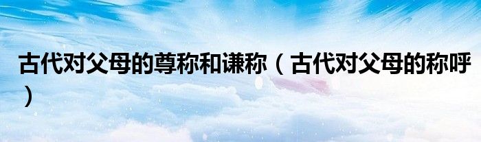 古代对父母的尊称和谦称（古代对父母的称呼）