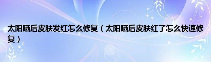 太阳晒后皮肤发红怎么修复（太阳晒后皮肤红了怎么快速修复）