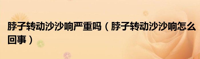 脖子转动沙沙响严重吗（脖子转动沙沙响怎么回事）