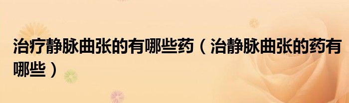 治疗静脉曲张的有哪些药（治静脉曲张的药有哪些）