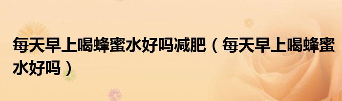 每天早上喝蜂蜜水好吗减肥（每天早上喝蜂蜜水好吗）