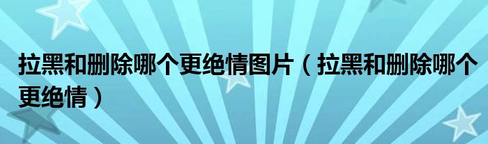拉黑和删除哪个更绝情图片（拉黑和删除哪个更绝情）