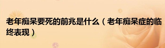 老年痴呆要死的前兆是什么（老年痴呆症的临终表现）