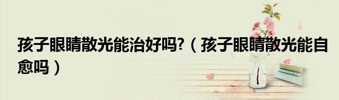 孩子眼睛散光能治好吗?（孩子眼睛散光能自愈吗）