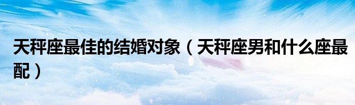 天秤座最佳的结婚对象（天秤座男和什么座最配）