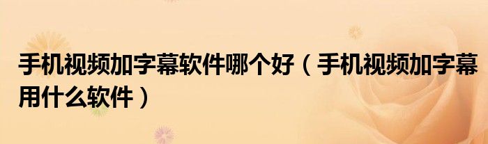手机视频加字幕软件哪个好（手机视频加字幕用什么软件）