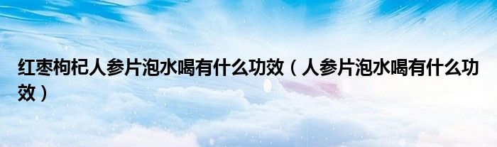 红枣枸杞人参片泡水喝有什么功效（人参片泡水喝有什么功效）