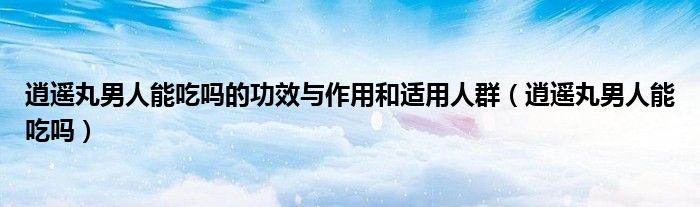 逍遥丸男人能吃吗的功效与作用和适用人群（逍遥丸男人能吃吗）