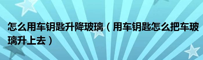 怎么用车钥匙升降玻璃（用车钥匙怎么把车玻璃升上去）