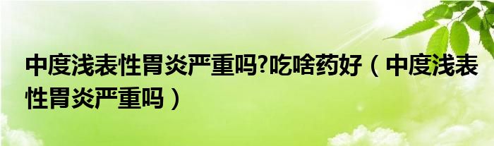 中度浅表性胃炎严重吗?吃啥药好（中度浅表性胃炎严重吗）
