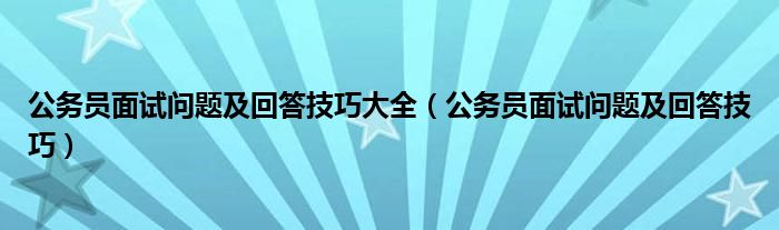 公务员面试问题及回答技巧大全（公务员面试问题及回答技巧）
