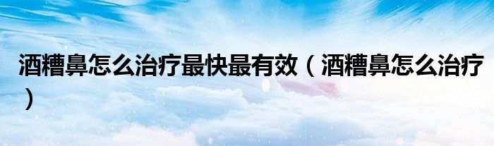 酒糟鼻怎么治疗最快最有效（酒糟鼻怎么治疗）